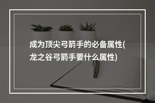 成为顶尖弓箭手的必备属性(龙之谷弓箭手要什么属性)