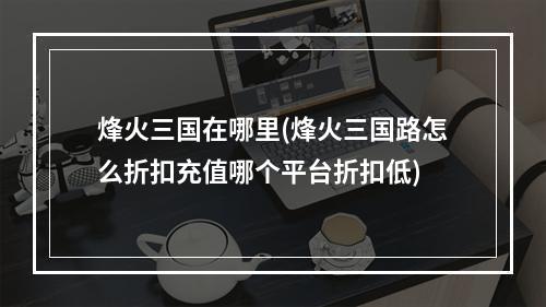 烽火三国在哪里(烽火三国路怎么折扣充值哪个平台折扣低)