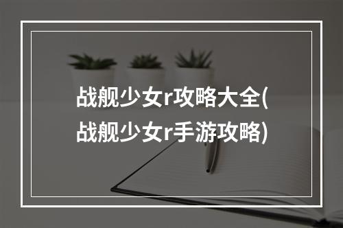 战舰少女r攻略大全(战舰少女r手游攻略)