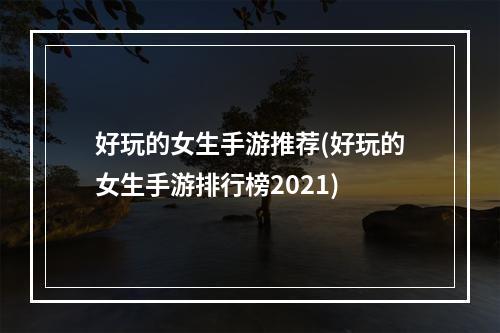 好玩的女生手游推荐(好玩的女生手游排行榜2021)