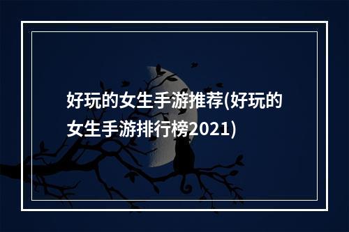 好玩的女生手游推荐(好玩的女生手游排行榜2021)