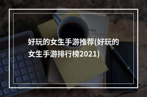 好玩的女生手游推荐(好玩的女生手游排行榜2021)