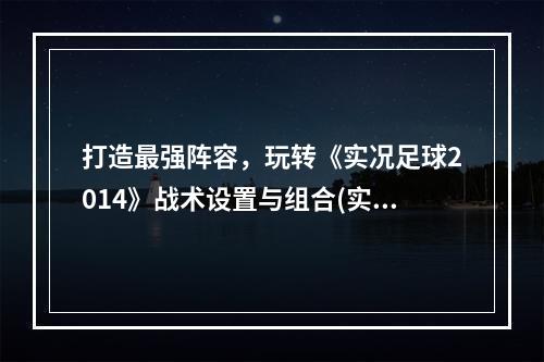 打造最强阵容，玩转《实况足球2014》战术设置与组合(实用技巧大揭秘，助你在《实况足球2014》中玩转战术属性)