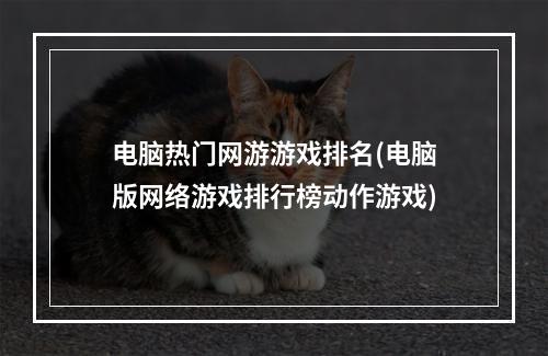 电脑热门网游游戏排名(电脑版网络游戏排行榜动作游戏)