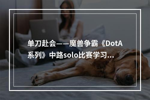 单刀赴会——魔兽争霸《DotA系列》中路solo比赛学习笔记