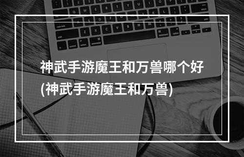 神武手游魔王和万兽哪个好(神武手游魔王和万兽)