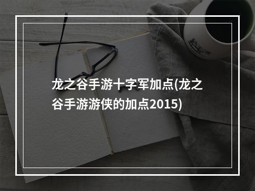 龙之谷手游十字军加点(龙之谷手游游侠的加点2015)