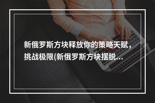 新俄罗斯方块释放你的策略天赋，挑战极限(新俄罗斯方块摆脱无聊，燃烧你的脑细胞)