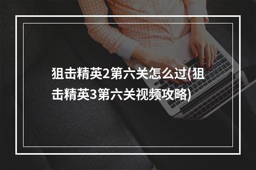 狙击精英2第六关怎么过(狙击精英3第六关视频攻略)