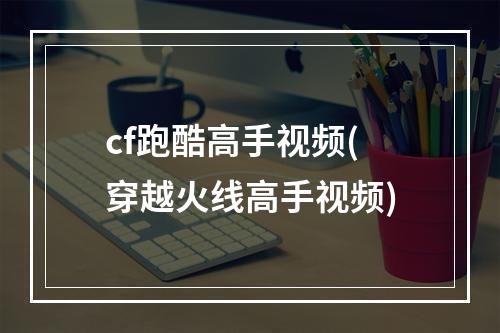 cf跑酷高手视频(穿越火线高手视频)