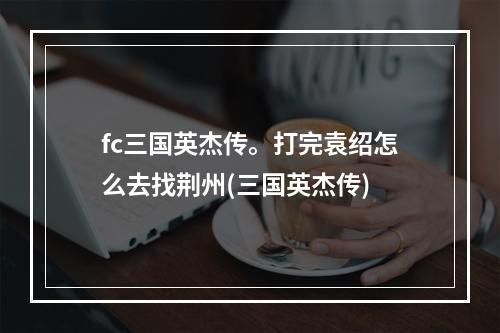 fc三国英杰传。打完袁绍怎么去找荆州(三国英杰传)