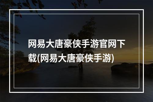 网易大唐豪侠手游官网下载(网易大唐豪侠手游)