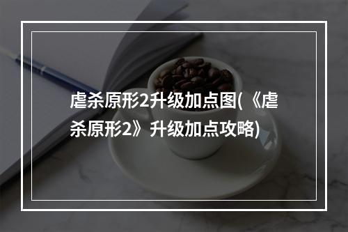 虐杀原形2升级加点图(《虐杀原形2》升级加点攻略)