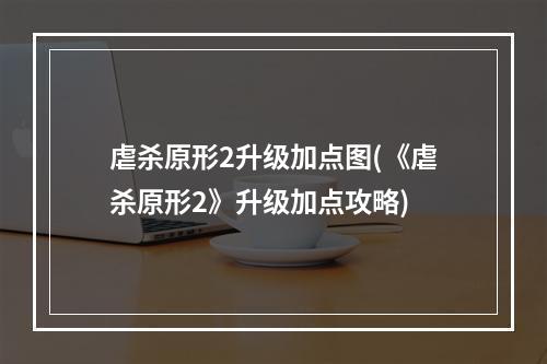 虐杀原形2升级加点图(《虐杀原形2》升级加点攻略)