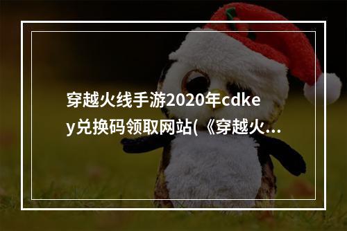 穿越火线手游2020年cdkey兑换码领取网站(《穿越火线手游》2022最新cdkey兑换码大全 穿越火线  )