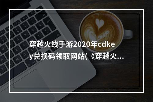 穿越火线手游2020年cdkey兑换码领取网站(《穿越火线手游》2022最新cdkey兑换码大全 穿越火线  )