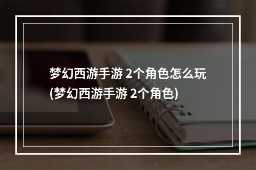 梦幻西游手游 2个角色怎么玩(梦幻西游手游 2个角色)