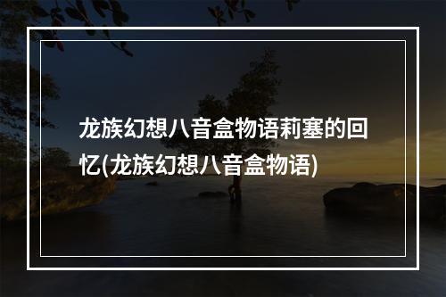 龙族幻想八音盒物语莉塞的回忆(龙族幻想八音盒物语)