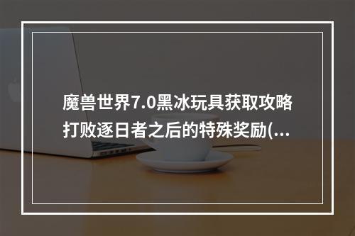 魔兽世界7.0黑冰玩具获取攻略打败逐日者之后的特殊奖励( 成为魔兽世界7.0黑冰玩具的幸运儿全方位获得技巧)