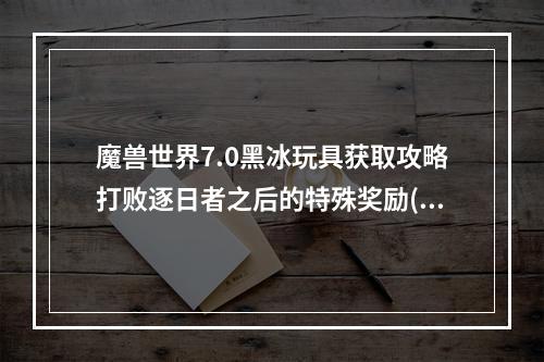 魔兽世界7.0黑冰玩具获取攻略打败逐日者之后的特殊奖励( 成为魔兽世界7.0黑冰玩具的幸运儿全方位获得技巧)