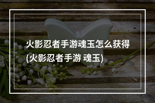 火影忍者手游魂玉怎么获得(火影忍者手游 魂玉)