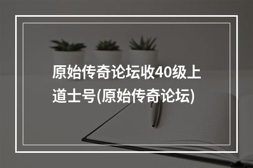 原始传奇论坛收40级上道士号(原始传奇论坛)