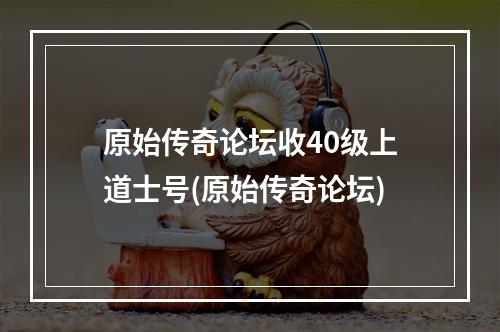 原始传奇论坛收40级上道士号(原始传奇论坛)