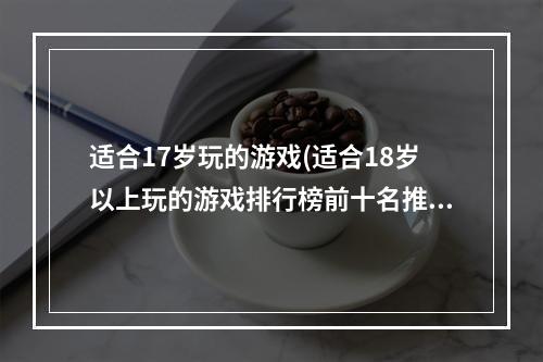 适合17岁玩的游戏(适合18岁以上玩的游戏排行榜前十名推荐2021 经典网络)