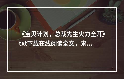 《宝贝计划，总裁先生火力全开》txt下载在线阅读全文，求百度网盘云资源(宝贝计划下载)