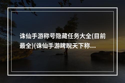 诛仙手游称号隐藏任务大全(目前最全)(诛仙手游睥睨天下称号)