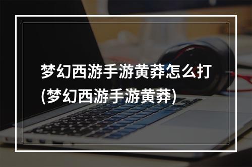 梦幻西游手游黄莽怎么打(梦幻西游手游黄莽)