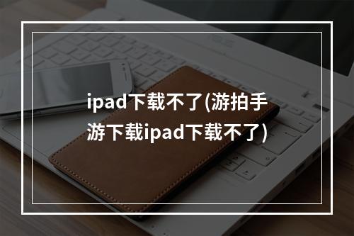 ipad下载不了(游拍手游下载ipad下载不了)