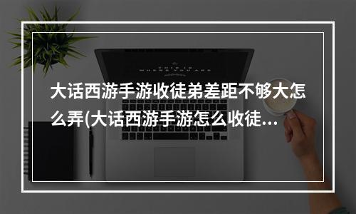 大话西游手游收徒弟差距不够大怎么弄(大话西游手游怎么收徒)