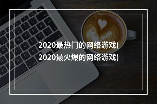 2020最热门的网络游戏(2020最火爆的网络游戏)