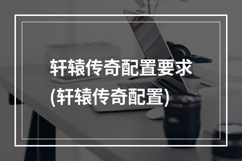 轩辕传奇配置要求(轩辕传奇配置)