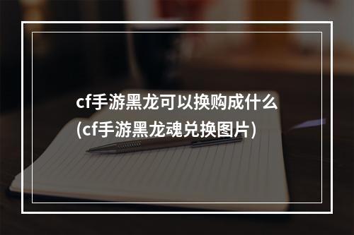 cf手游黑龙可以换购成什么(cf手游黑龙魂兑换图片)