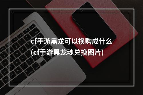 cf手游黑龙可以换购成什么(cf手游黑龙魂兑换图片)