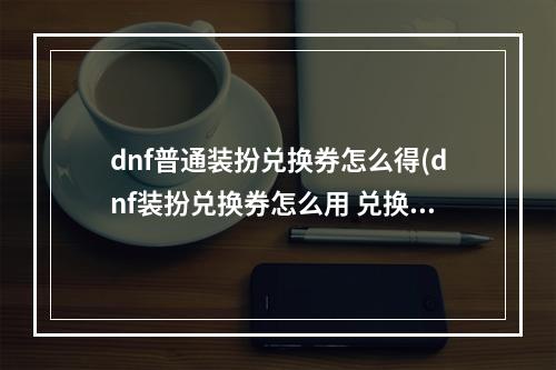 dnf普通装扮兑换券怎么得(dnf装扮兑换券怎么用 兑换券使用方法 )