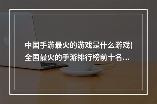 中国手游最火的游戏是什么游戏(全国最火的手游排行榜前十名)