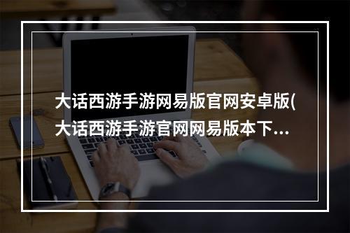 大话西游手游网易版官网安卓版(大话西游手游官网网易版本下载)