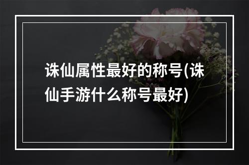 诛仙属性最好的称号(诛仙手游什么称号最好)