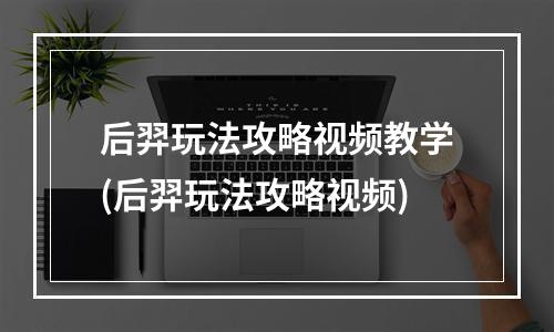 后羿玩法攻略视频教学(后羿玩法攻略视频)