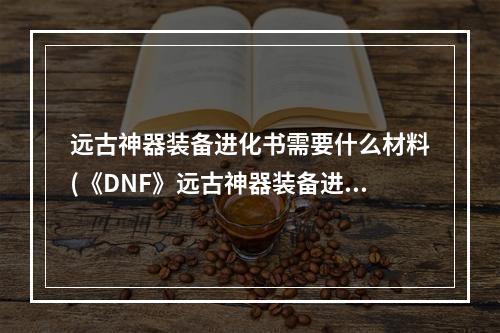 远古神器装备进化书需要什么材料(《DNF》远古神器装备进化书怎么得 远古神器装备进化书)