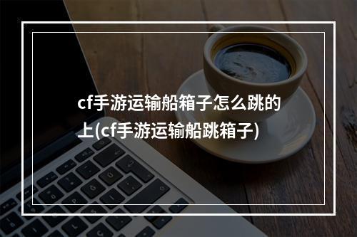 cf手游运输船箱子怎么跳的上(cf手游运输船跳箱子)