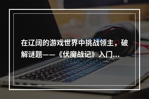 在辽阔的游戏世界中挑战领主，破解谜题——《伏魔战记》入门图文教程