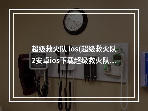 超级救火队 ios(超级救火队2安卓ios下载超级救火队2电脑版)