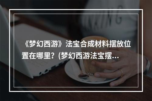 《梦幻西游》法宝合成材料摆放位置在哪里？(梦幻西游法宝摆放位置)