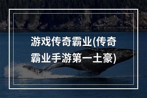 游戏传奇霸业(传奇霸业手游第一土豪)