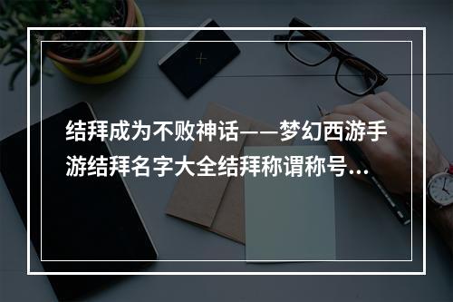 结拜成为不败神话——梦幻西游手游结拜名字大全结拜称谓称号起名技巧