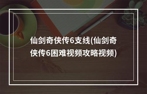 仙剑奇侠传6支线(仙剑奇侠传6困难视频攻略视频)